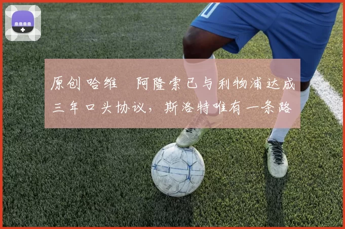 原创 哈维・阿隆索已与利物浦达成三年口头协议,斯洛特唯有一条路可 “翻盘”