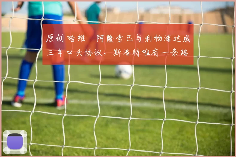 原创 哈维・阿隆索已与利物浦达成三年口头协议，斯洛特唯有一条路可 “翻盘”