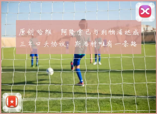 原创 哈维・阿隆索已与利物浦达成三年口头协议，斯洛特唯有一条路可 “翻盘”