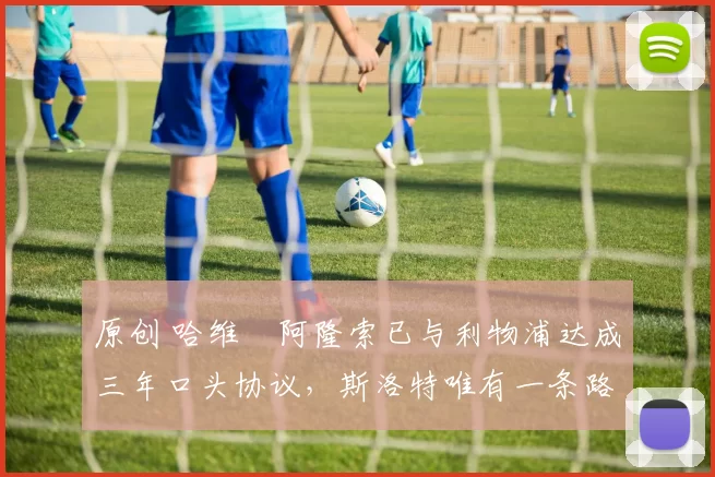 原创 哈维・阿隆索已与利物浦达成三年口头协议，斯洛特唯有一条路可 “翻盘”