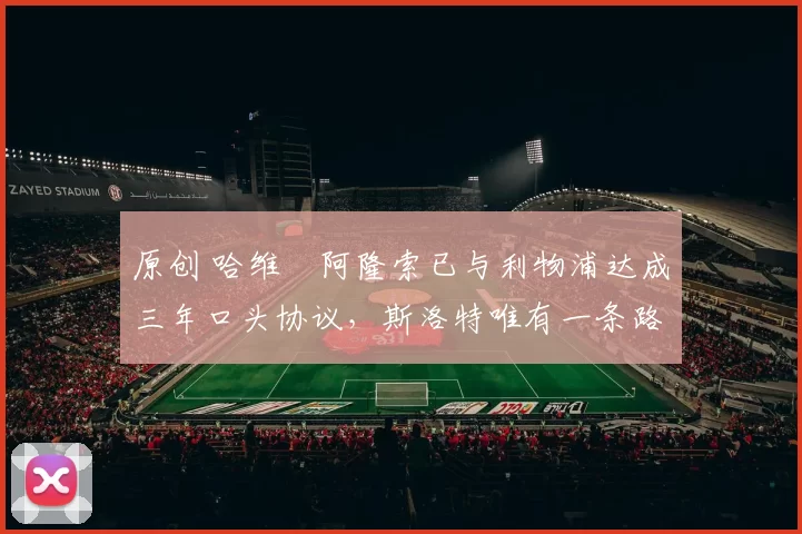 原创 哈维・阿隆索已与利物浦达成三年口头协议，斯洛特唯有一条路可 “翻盘”