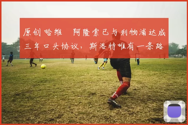 原创 哈维・阿隆索已与利物浦达成三年口头协议，斯洛特唯有一条路可 “翻盘”