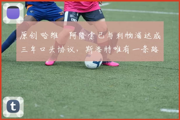 原创 哈维・阿隆索已与利物浦达成三年口头协议，斯洛特唯有一条路可 “翻盘”