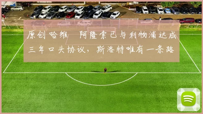 原创 哈维・阿隆索已与利物浦达成三年口头协议，斯洛特唯有一条路可 “翻盘”