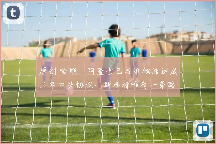 原创 哈维・阿隆索已与利物浦达成三年口头协议，斯洛特唯有一条路可 “翻盘”