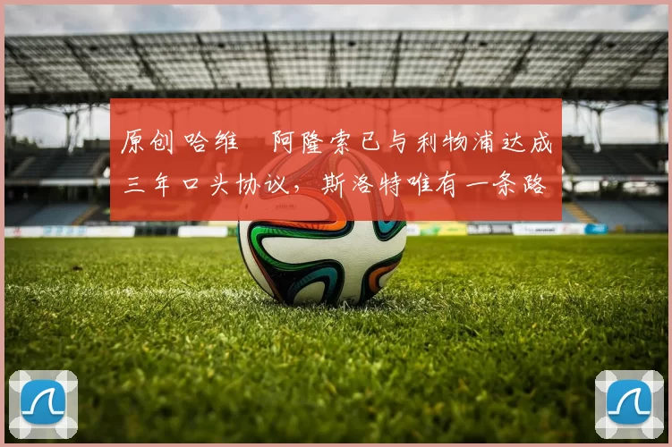 原创 哈维・阿隆索已与利物浦达成三年口头协议，斯洛特唯有一条路可 “翻盘”