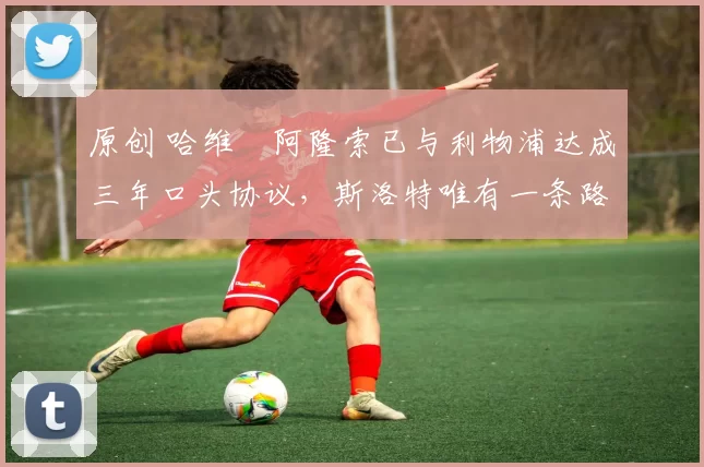 原创 哈维・阿隆索已与利物浦达成三年口头协议，斯洛特唯有一条路可 “翻盘”