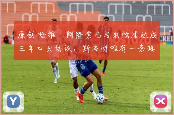 原创 哈维・阿隆索已与利物浦达成三年口头协议，斯洛特唯有一条路可 “翻盘”