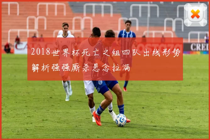 2018世界杯死亡之组四队出线形势解析强强厮杀悬念拉满
