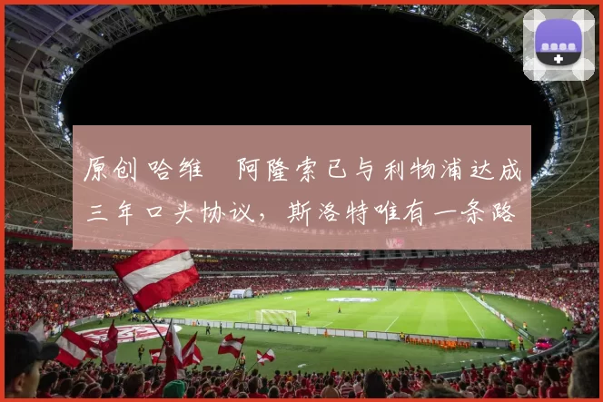 原创 哈维・阿隆索已与利物浦达成三年口头协议，斯洛特唯有一条路可 “翻盘”