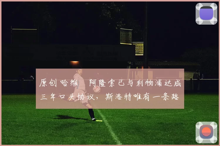 原创 哈维・阿隆索已与利物浦达成三年口头协议，斯洛特唯有一条路可 “翻盘”