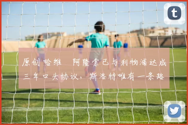 原创 哈维・阿隆索已与利物浦达成三年口头协议，斯洛特唯有一条路可 “翻盘”