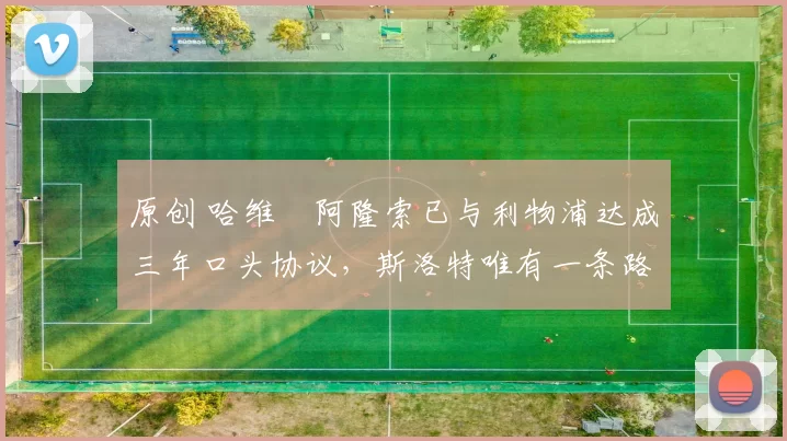 原创 哈维・阿隆索已与利物浦达成三年口头协议，斯洛特唯有一条路可 “翻盘”