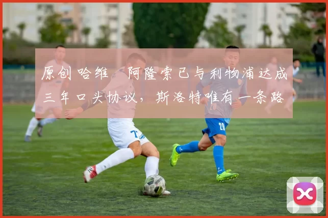 原创 哈维・阿隆索已与利物浦达成三年口头协议，斯洛特唯有一条路可 “翻盘”