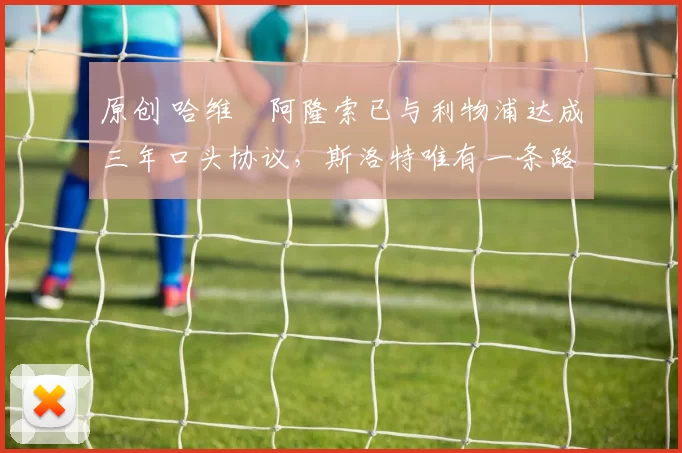 原创 哈维・阿隆索已与利物浦达成三年口头协议，斯洛特唯有一条路可 “翻盘”