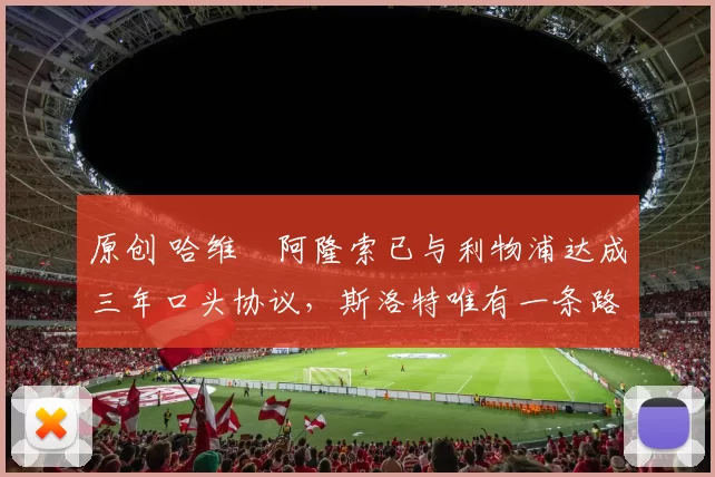 原创 哈维・阿隆索已与利物浦达成三年口头协议，斯洛特唯有一条路可 “翻盘”