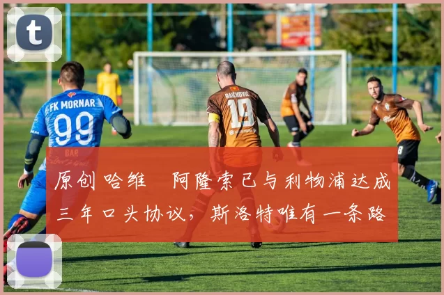 原创 哈维・阿隆索已与利物浦达成三年口头协议，斯洛特唯有一条路可 “翻盘”