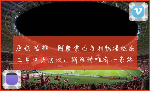 原创 哈维・阿隆索已与利物浦达成三年口头协议，斯洛特唯有一条路可 “翻盘”