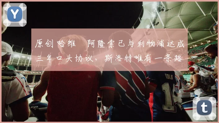 原创 哈维・阿隆索已与利物浦达成三年口头协议，斯洛特唯有一条路可 “翻盘”