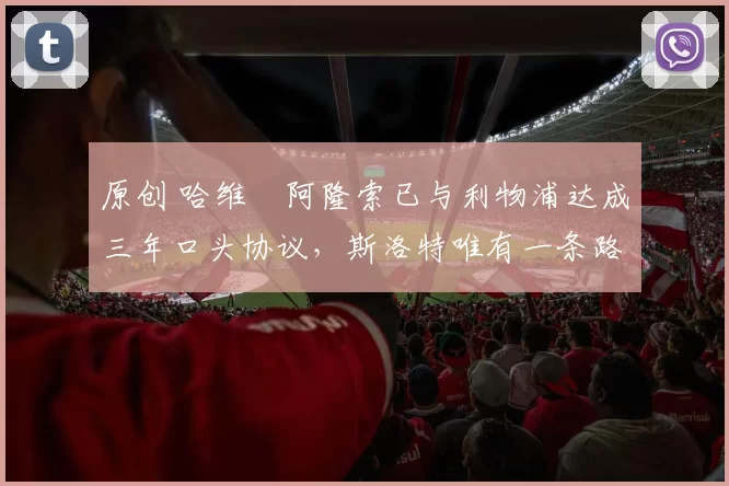 原创 哈维・阿隆索已与利物浦达成三年口头协议，斯洛特唯有一条路可 “翻盘”