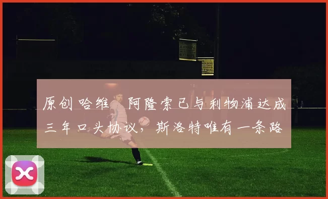 原创 哈维・阿隆索已与利物浦达成三年口头协议，斯洛特唯有一条路可 “翻盘”