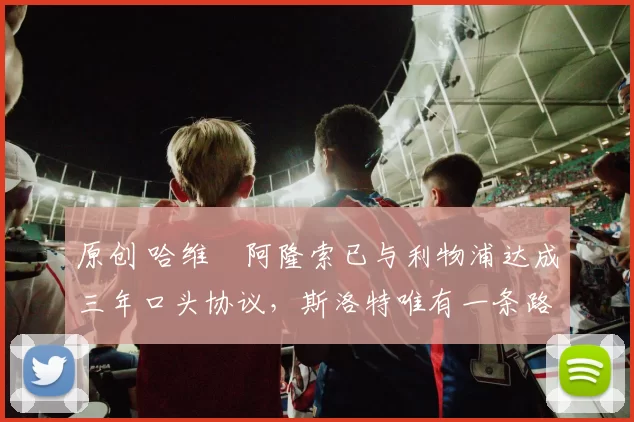 原创 哈维・阿隆索已与利物浦达成三年口头协议，斯洛特唯有一条路可 “翻盘”