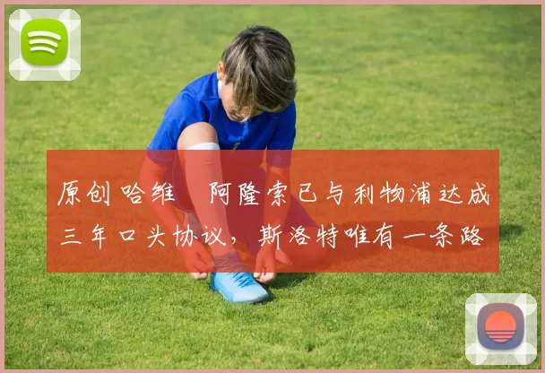 原创 哈维・阿隆索已与利物浦达成三年口头协议，斯洛特唯有一条路可 “翻盘”