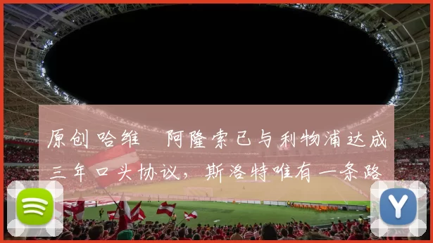 原创 哈维・阿隆索已与利物浦达成三年口头协议，斯洛特唯有一条路可 “翻盘”