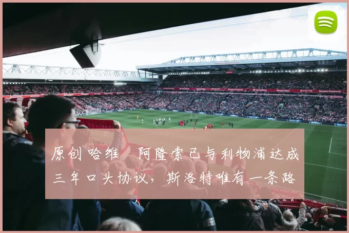 原创 哈维・阿隆索已与利物浦达成三年口头协议，斯洛特唯有一条路可 “翻盘”