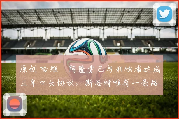 原创 哈维・阿隆索已与利物浦达成三年口头协议，斯洛特唯有一条路可 “翻盘”