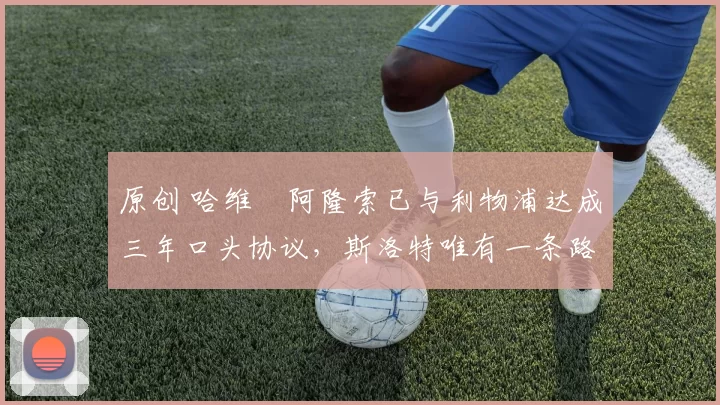 原创 哈维・阿隆索已与利物浦达成三年口头协议，斯洛特唯有一条路可 “翻盘”