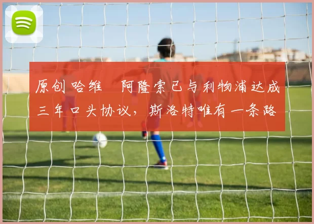 原创 哈维・阿隆索已与利物浦达成三年口头协议，斯洛特唯有一条路可 “翻盘”