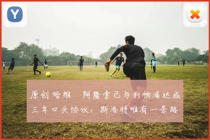 原创 哈维・阿隆索已与利物浦达成三年口头协议，斯洛特唯有一条路可 “翻盘”