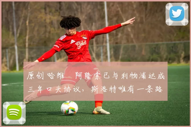 原创 哈维・阿隆索已与利物浦达成三年口头协议，斯洛特唯有一条路可 “翻盘”