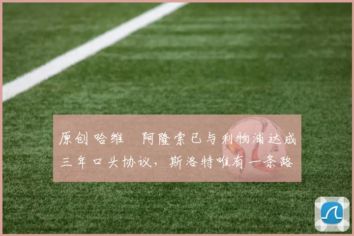 原创 哈维・阿隆索已与利物浦达成三年口头协议，斯洛特唯有一条路可 “翻盘”