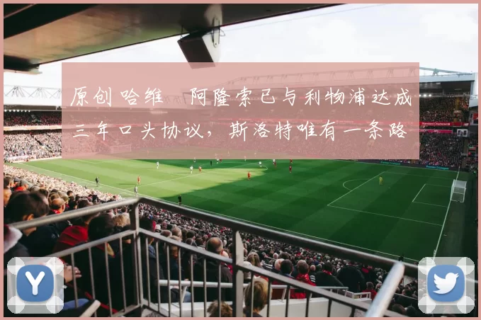 原创 哈维・阿隆索已与利物浦达成三年口头协议，斯洛特唯有一条路可 “翻盘”