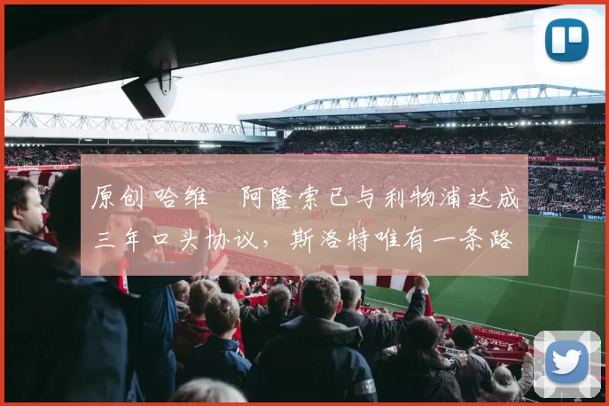 原创 哈维・阿隆索已与利物浦达成三年口头协议，斯洛特唯有一条路可 “翻盘”