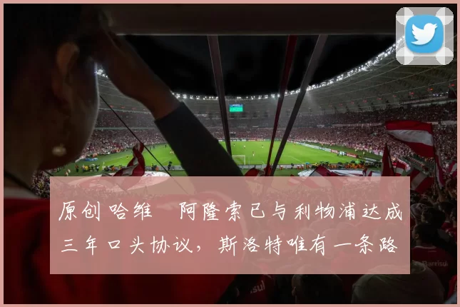 原创 哈维・阿隆索已与利物浦达成三年口头协议，斯洛特唯有一条路可 “翻盘”