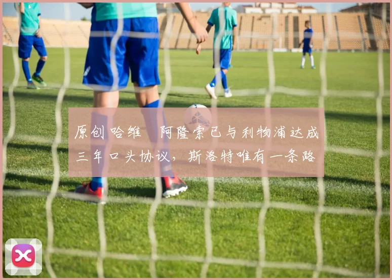 原创 哈维・阿隆索已与利物浦达成三年口头协议，斯洛特唯有一条路可 “翻盘”