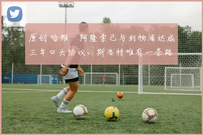 原创 哈维・阿隆索已与利物浦达成三年口头协议，斯洛特唯有一条路可 “翻盘”