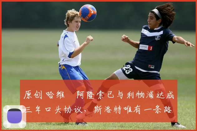 原创 哈维・阿隆索已与利物浦达成三年口头协议，斯洛特唯有一条路可 “翻盘”
