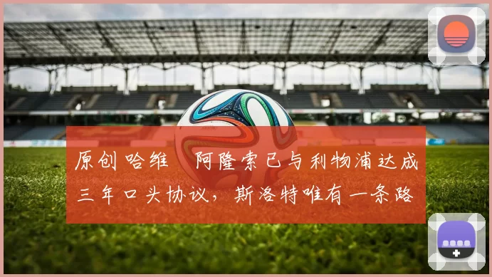 原创 哈维・阿隆索已与利物浦达成三年口头协议，斯洛特唯有一条路可 “翻盘”