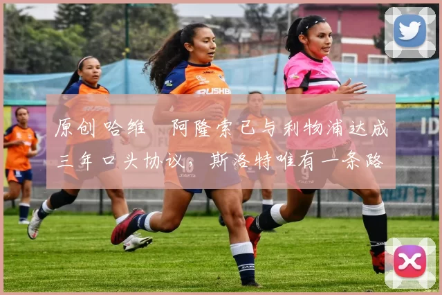 原创 哈维・阿隆索已与利物浦达成三年口头协议，斯洛特唯有一条路可 “翻盘”