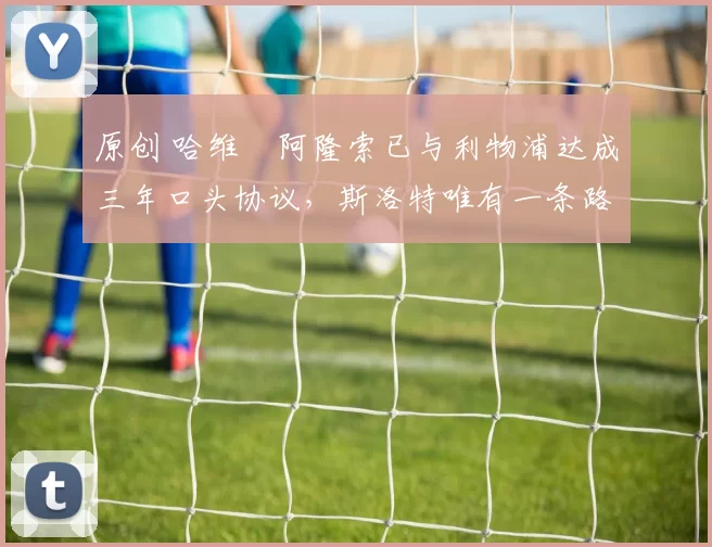 原创 哈维・阿隆索已与利物浦达成三年口头协议，斯洛特唯有一条路可 “翻盘”