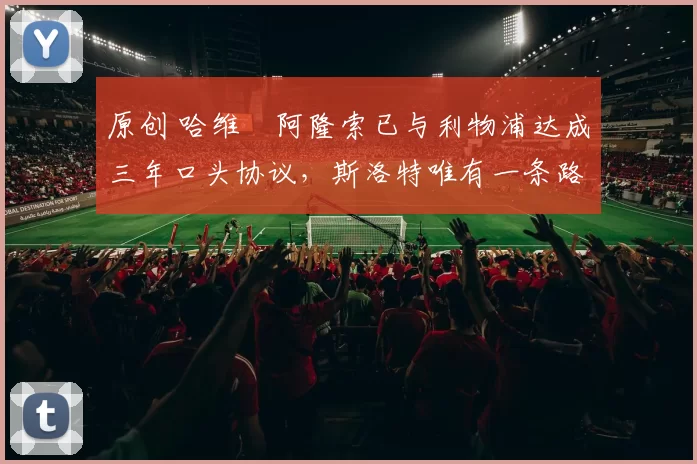 原创 哈维・阿隆索已与利物浦达成三年口头协议，斯洛特唯有一条路可 “翻盘”