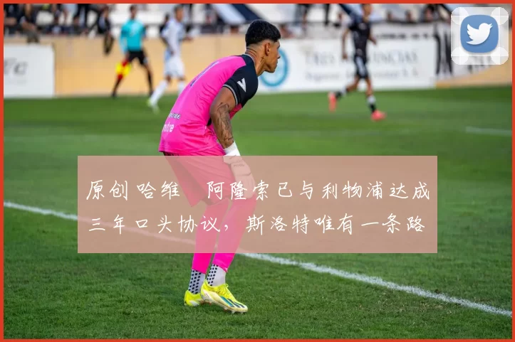 原创 哈维・阿隆索已与利物浦达成三年口头协议，斯洛特唯有一条路可 “翻盘”