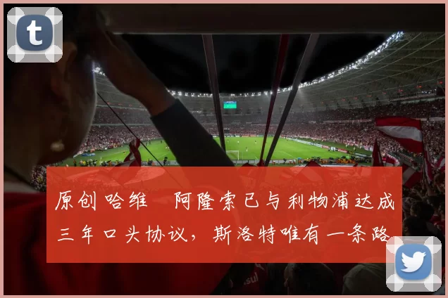 原创 哈维・阿隆索已与利物浦达成三年口头协议，斯洛特唯有一条路可 “翻盘”