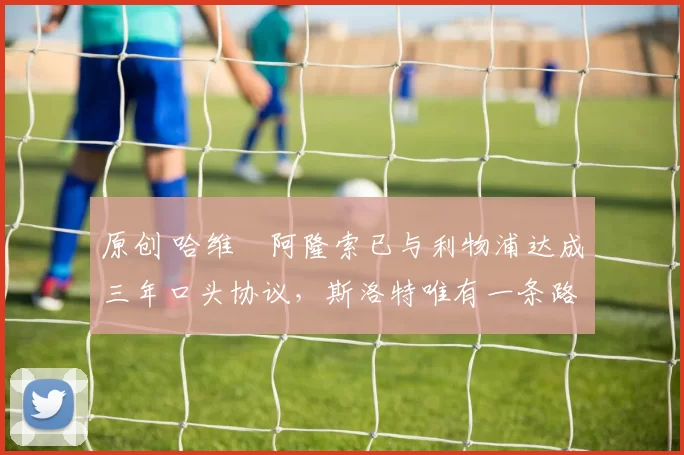 原创 哈维・阿隆索已与利物浦达成三年口头协议,斯洛特唯有一条路可 “翻盘”