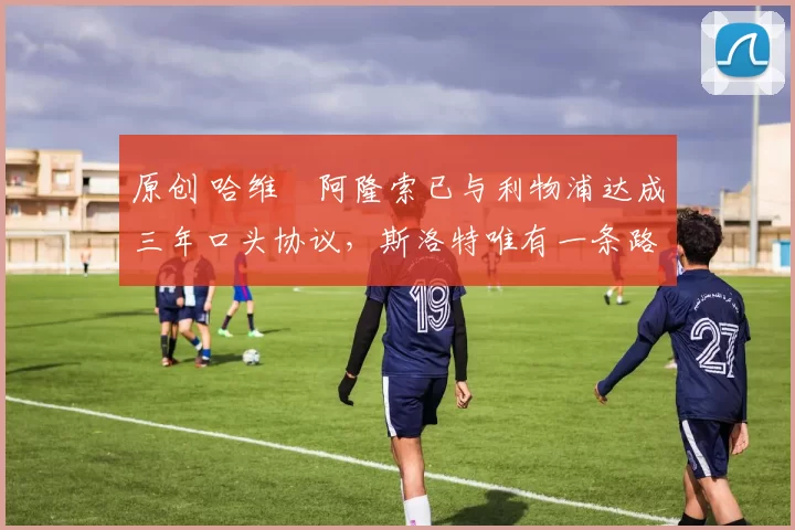 原创 哈维・阿隆索已与利物浦达成三年口头协议，斯洛特唯有一条路可 “翻盘”