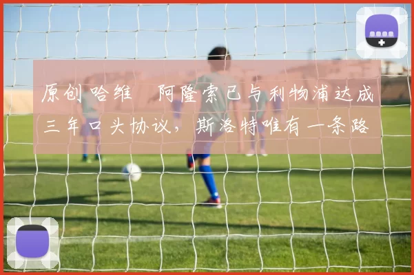 原创 哈维・阿隆索已与利物浦达成三年口头协议，斯洛特唯有一条路可 “翻盘”